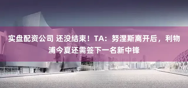 实盘配资公司 还没结束！TA：努涅斯离开后，利物浦今夏还需签下一名新中锋