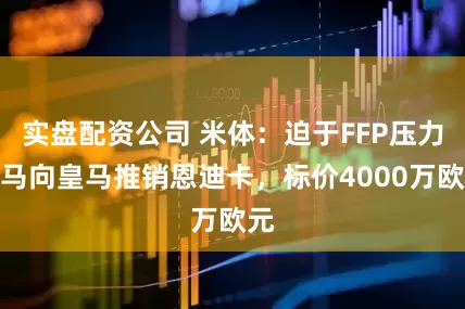 实盘配资公司 米体：迫于FFP压力罗马向皇马推销恩迪卡，标价4000万欧元