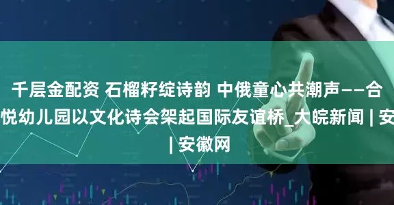 千层金配资 石榴籽绽诗韵 中俄童心共潮声——合肥栢悦幼儿园以文化诗会架起国际友谊桥_大皖新闻 | 安徽网