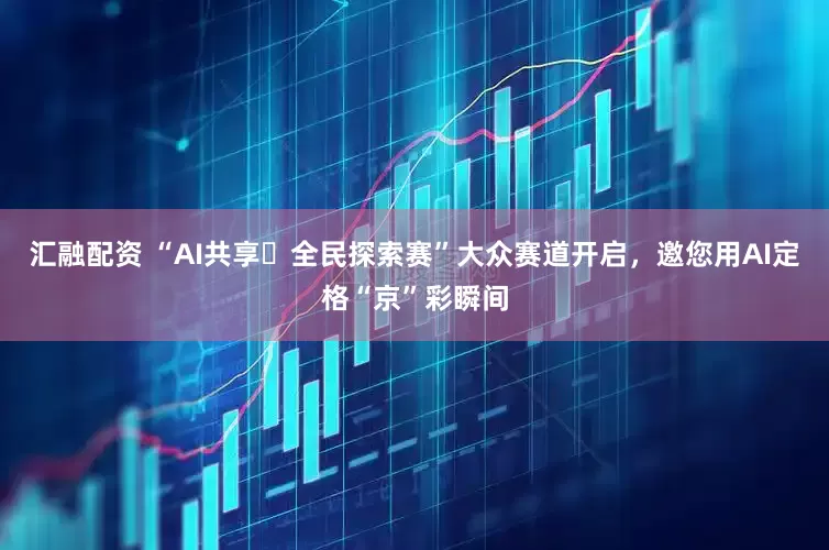 汇融配资 “AI共享・全民探索赛”大众赛道开启，邀您用AI定格“京”彩瞬间