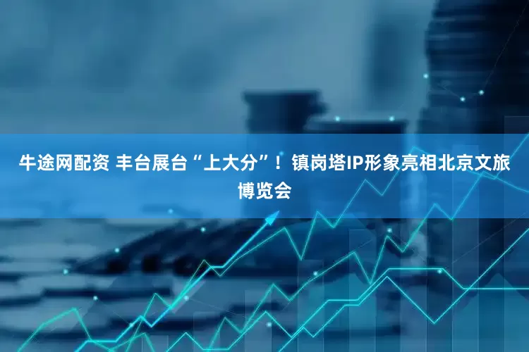 牛途网配资 丰台展台“上大分”！镇岗塔IP形象亮相北京文旅博览会