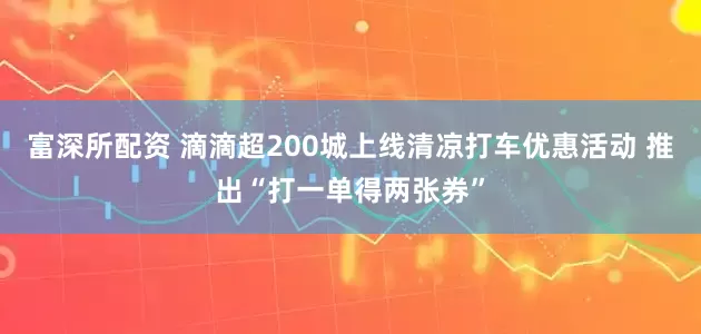 富深所配资 滴滴超200城上线清凉打车优惠活动 推出“打一单得两张券”