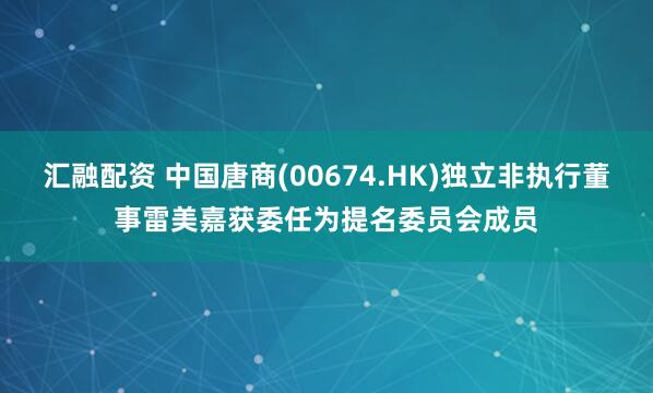 汇融配资 中国唐商(00674.HK)独立非执行董事雷美嘉获委任为提名委员会成员