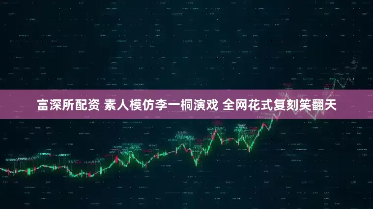 富深所配资 素人模仿李一桐演戏 全网花式复刻笑翻天