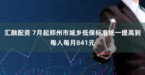 汇融配资 7月起郑州市城乡低保标准统一提高到每人每月841元