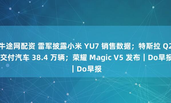 牛途网配资 雷军披露小米 YU7 销售数据；特斯拉 Q2 交付汽车 38.4 万辆；荣耀 Magic V5 发布｜Do早报