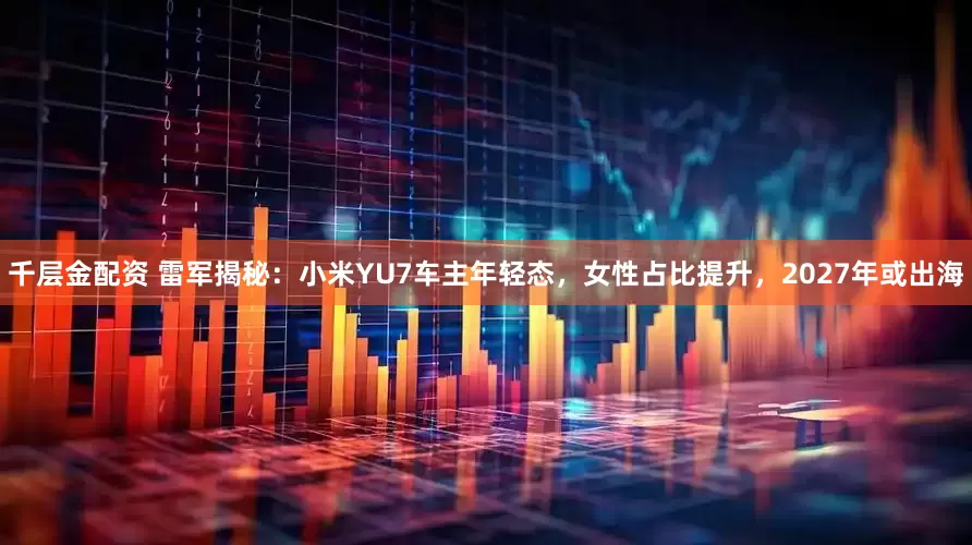 千层金配资 雷军揭秘：小米YU7车主年轻态，女性占比提升，2027年或出海