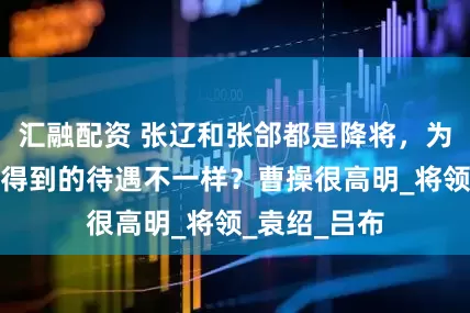 汇融配资 张辽和张郃都是降将，为什么投降时得到的待遇不一样？曹操很高明_将领_袁绍_吕布