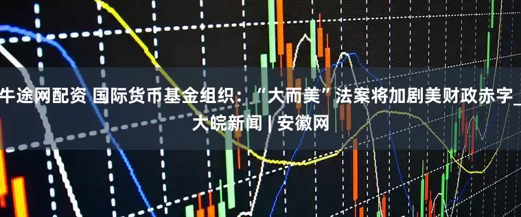 牛途网配资 国际货币基金组织：“大而美”法案将加剧美财政赤字_大皖新闻 | 安徽网