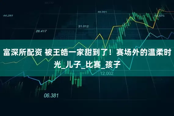 富深所配资 被王皓一家甜到了！赛场外的温柔时光_儿子_比赛_孩子