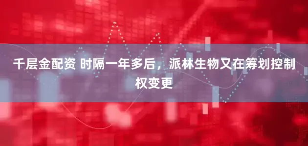 千层金配资 时隔一年多后，派林生物又在筹划控制权变更
