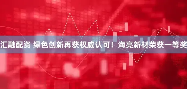 汇融配资 绿色创新再获权威认可！海亮新材荣获一等奖