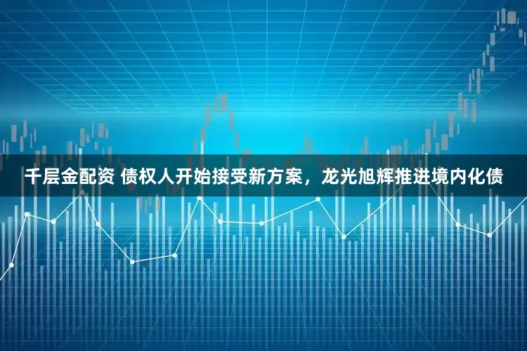 千层金配资 债权人开始接受新方案，龙光旭辉推进境内化债