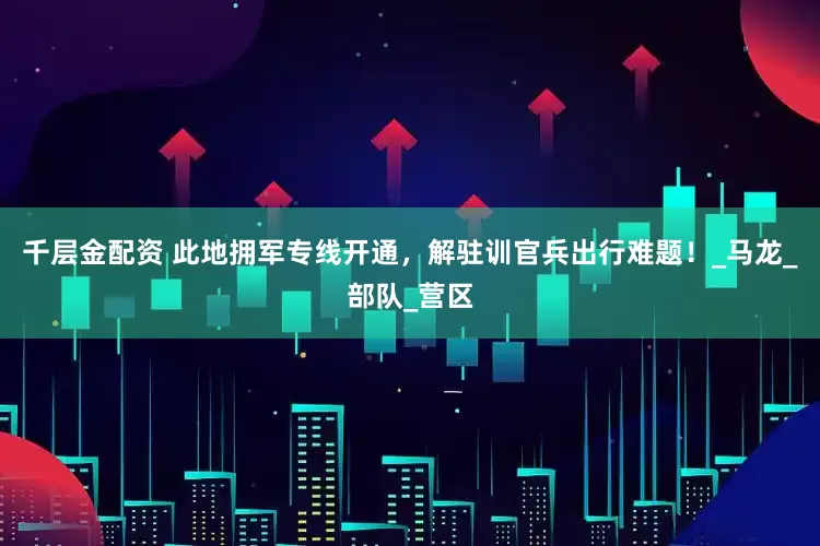千层金配资 此地拥军专线开通，解驻训官兵出行难题！_马龙_部队_营区