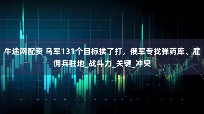 牛途网配资 乌军131个目标挨了打，俄军专找弹药库、雇佣兵驻地_战斗力_关键_冲突