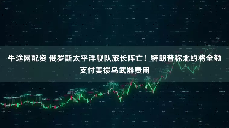 牛途网配资 俄罗斯太平洋舰队旅长阵亡！特朗普称北约将全额支付美援乌武器费用