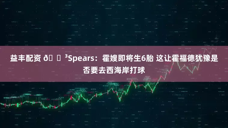 益丰配资 😳Spears：霍嫂即将生6胎 这让霍福德犹豫是否要去西海岸打球