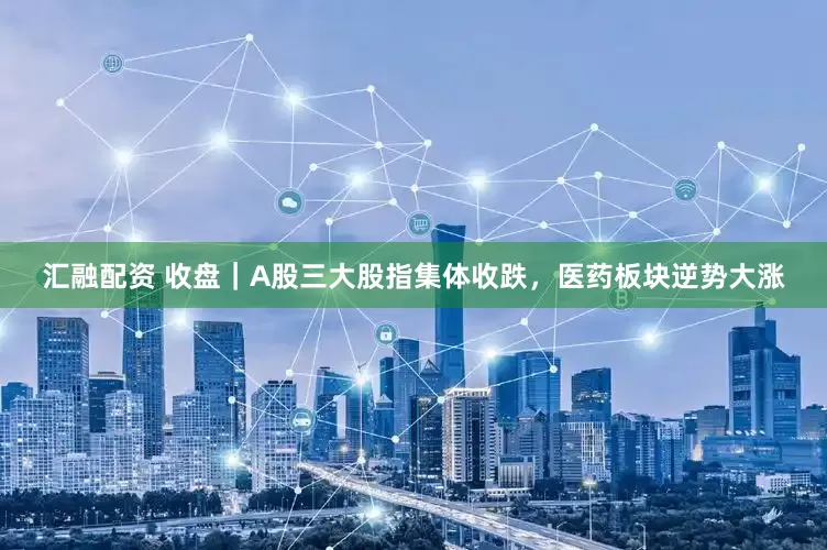 汇融配资 收盘｜A股三大股指集体收跌，医药板块逆势大涨