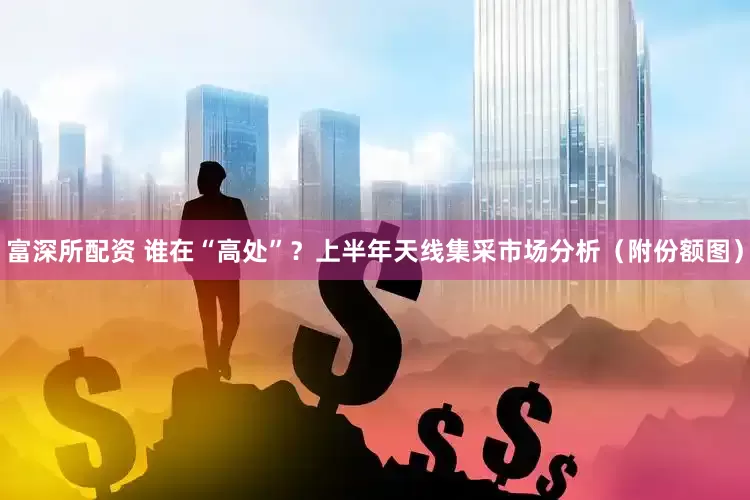 富深所配资 谁在“高处”？上半年天线集采市场分析（附份额图）