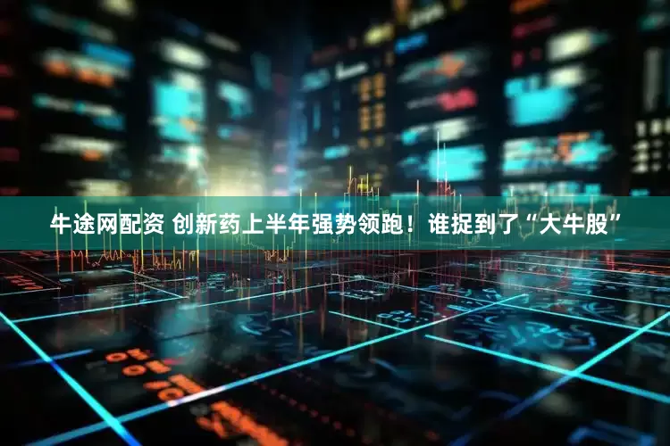 牛途网配资 创新药上半年强势领跑！谁捉到了“大牛股”