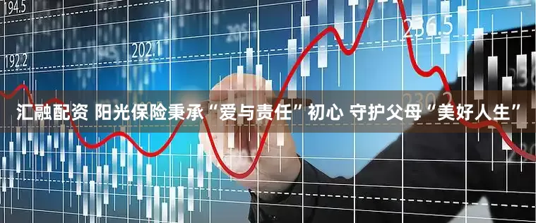 汇融配资 阳光保险秉承“爱与责任”初心 守护父母“美好人生”