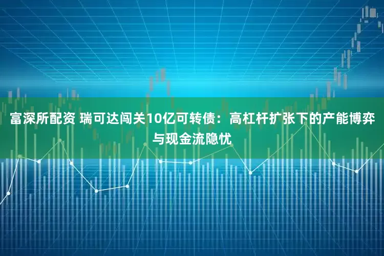 富深所配资 瑞可达闯关10亿可转债：高杠杆扩张下的产能博弈与现金流隐忧