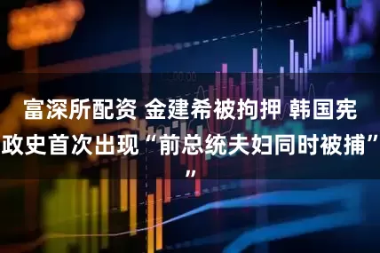 富深所配资 金建希被拘押 韩国宪政史首次出现“前总统夫妇同时被捕”