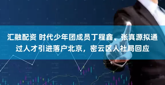 汇融配资 时代少年团成员丁程鑫、张真源拟通过人才引进落户北京，密云区人社局回应