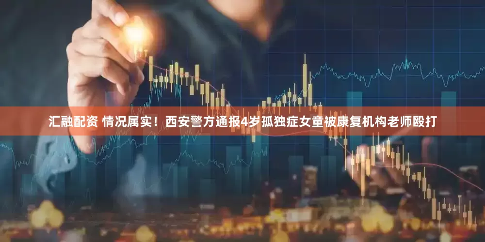 汇融配资 情况属实！西安警方通报4岁孤独症女童被康复机构老师殴打