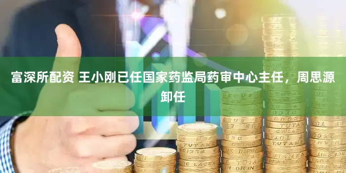 富深所配资 王小刚已任国家药监局药审中心主任，周思源卸任