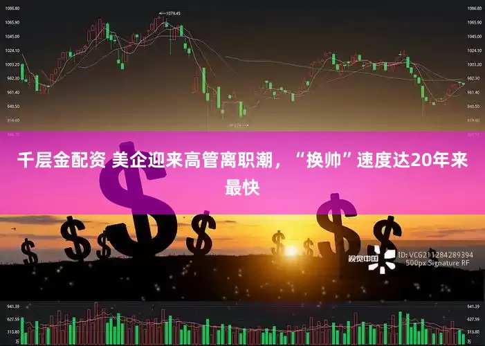千层金配资 美企迎来高管离职潮，“换帅”速度达20年来最快