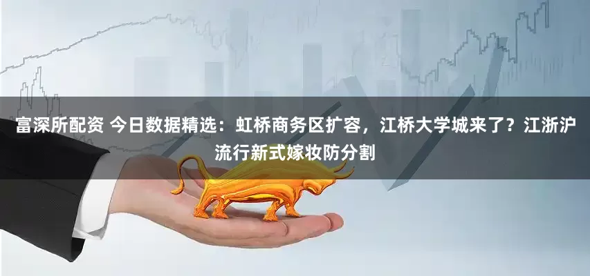 富深所配资 今日数据精选：虹桥商务区扩容，江桥大学城来了？江浙沪流行新式嫁妆防分割