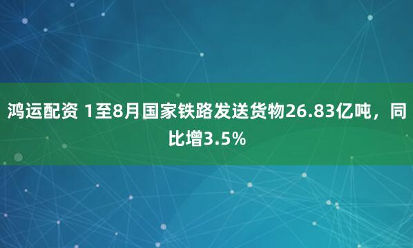 鸿运配资 1至8月国家铁路发送货物26.83亿吨，同比增3.5%