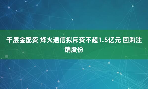 千层金配资 烽火通信拟斥资不超1.5亿元 回购注销股份