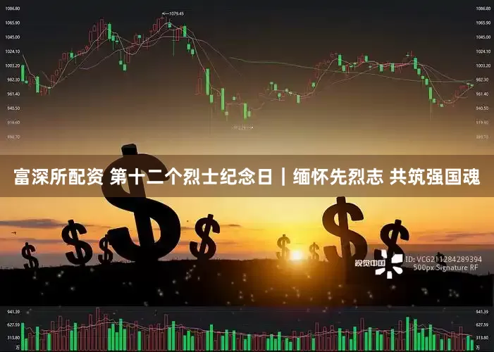 富深所配资 第十二个烈士纪念日｜缅怀先烈志 共筑强国魂