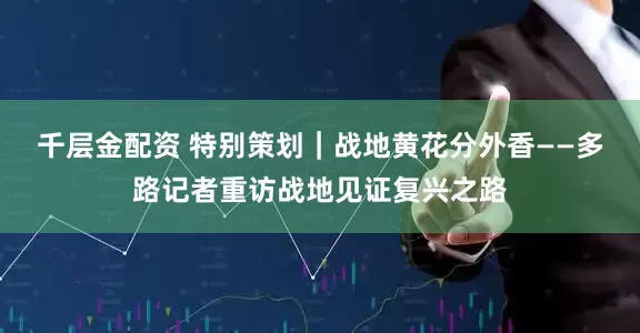 千层金配资 特别策划｜战地黄花分外香——多路记者重访战地见证复兴之路