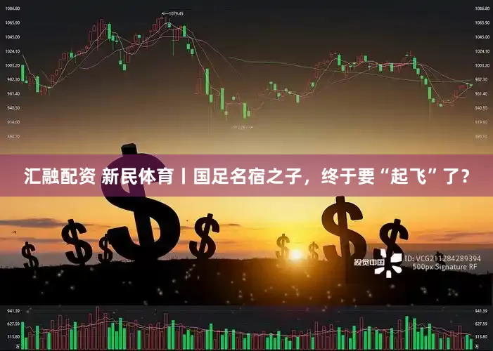 汇融配资 新民体育丨国足名宿之子，终于要“起飞”了？