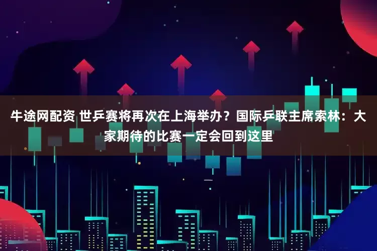 牛途网配资 世乒赛将再次在上海举办？国际乒联主席索林：大家期待的比赛一定会回到这里