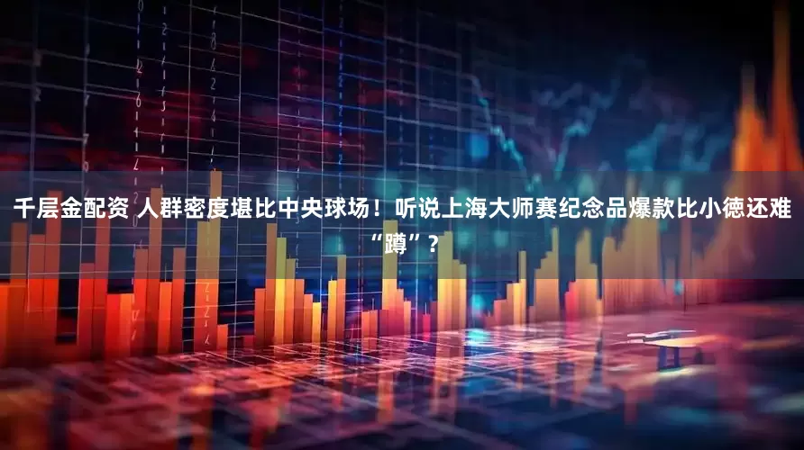 千层金配资 人群密度堪比中央球场！听说上海大师赛纪念品爆款比小徳还难“蹲”？