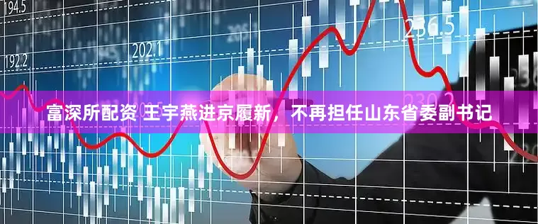 富深所配资 王宇燕进京履新，不再担任山东省委副书记