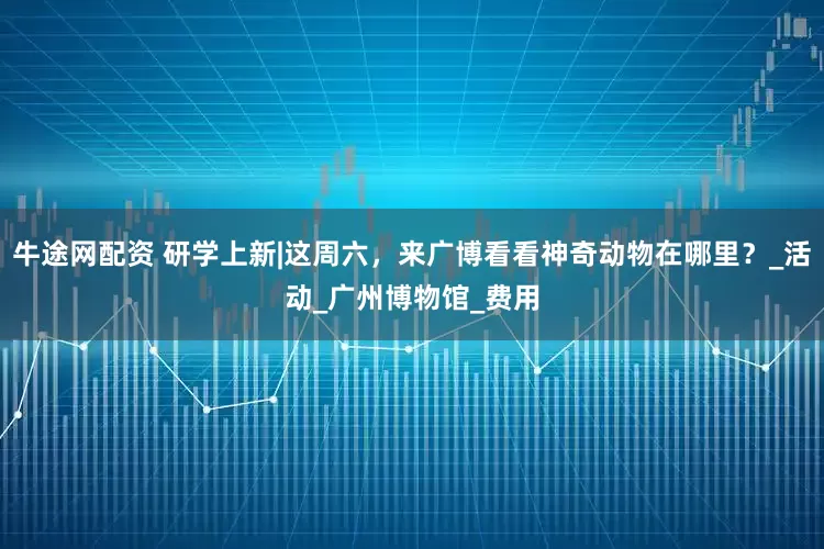 牛途网配资 研学上新|这周六，来广博看看神奇动物在哪里？_活动_广州博物馆_费用
