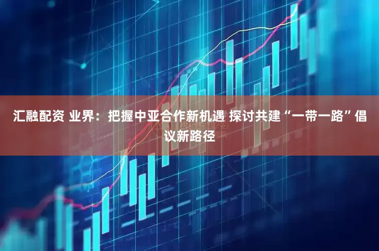 汇融配资 业界：把握中亚合作新机遇 探讨共建“一带一路”倡议新路径