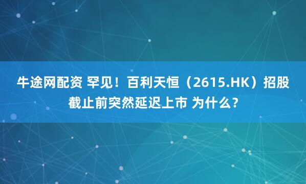 牛途网配资 罕见！百利天恒（2615.HK）招股截止前突然延迟上市 为什么？
