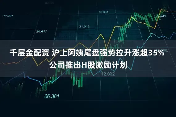 千层金配资 沪上阿姨尾盘强势拉升涨超35% 公司推出H股激励计划