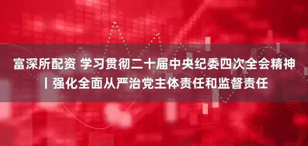 富深所配资 学习贯彻二十届中央纪委四次全会精神丨强化全面从严治党主体责任和监督责任