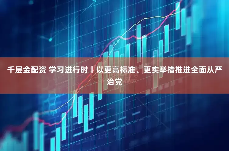 千层金配资 学习进行时丨以更高标准、更实举措推进全面从严治党