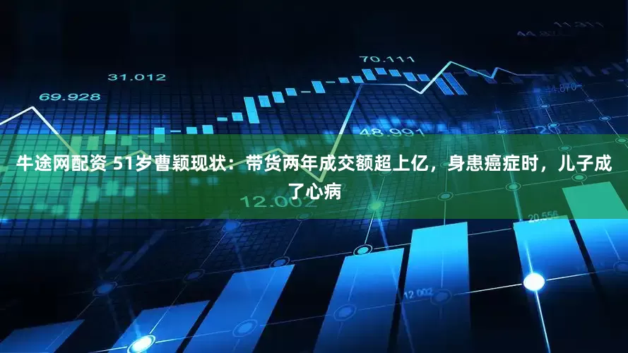 牛途网配资 51岁曹颖现状：带货两年成交额超上亿，身患癌症时，儿子成了心病