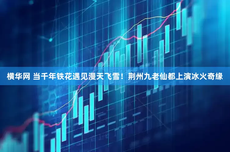 横华网 当千年铁花遇见漫天飞雪！荆州九老仙都上演冰火奇缘