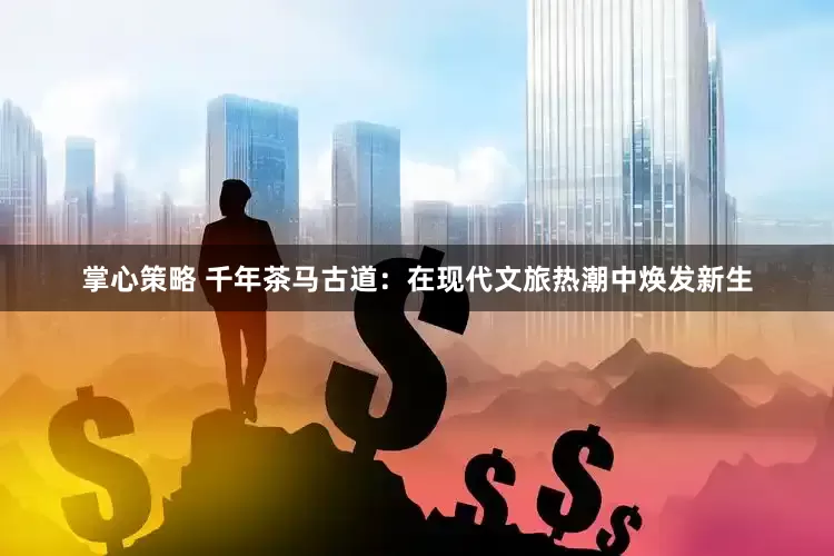 掌心策略 千年茶马古道：在现代文旅热潮中焕发新生