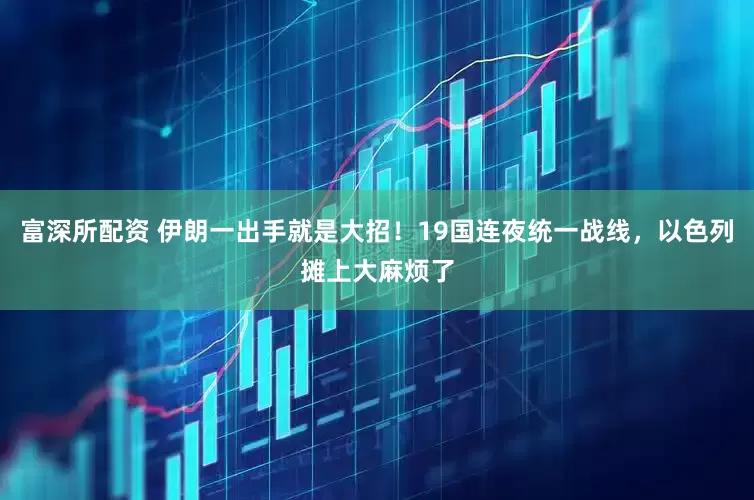 富深所配资 伊朗一出手就是大招！19国连夜统一战线，以色列摊上大麻烦了